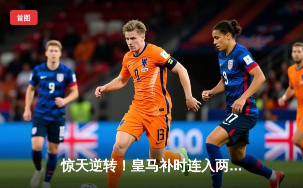 惊天逆转！皇马补时连入两球绝杀拜仁，总分4-3挺进欧冠决赛