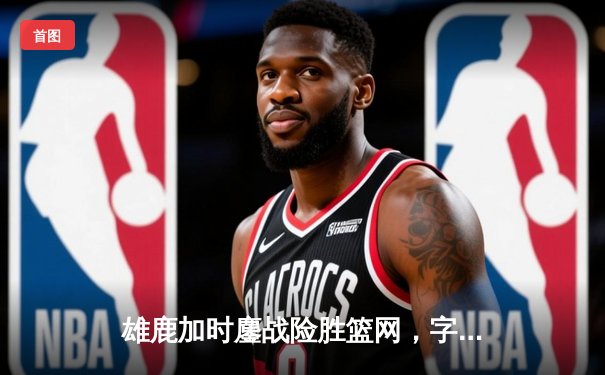 雄鹿加时鏖战险胜篮网，字母哥44分率队守住主场