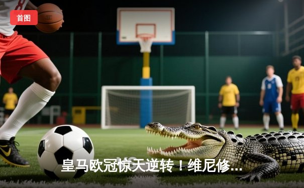 皇马欧冠惊天逆转！维尼修斯绝杀助球队3-2险胜拜仁晋级决赛