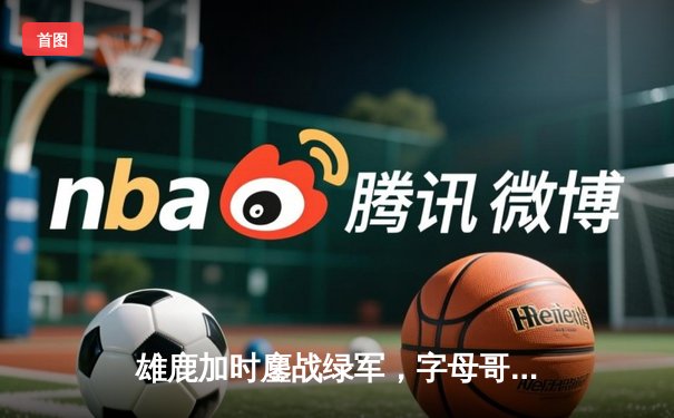 雄鹿加时鏖战绿军，字母哥44分20篮板率队上演惊天逆转