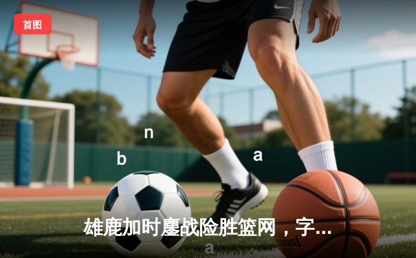 雄鹿加时鏖战险胜篮网，字母哥44分率队捍卫主场